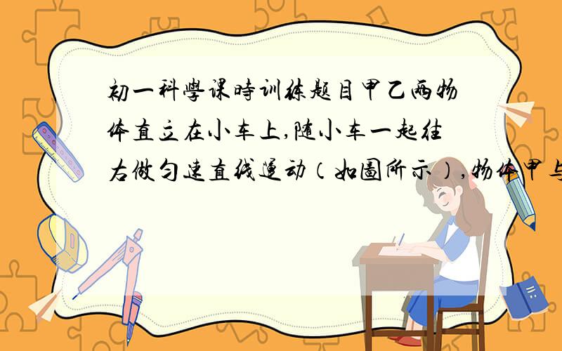 初一科学课时训练题目甲乙两物体直立在小车上,随小车一起往右做匀速直线运动（如图所示）,物体甲与车板间无摩擦,物体乙与车板间有摩擦.当小车停止时可能发生的情况是（）?A.两木块同