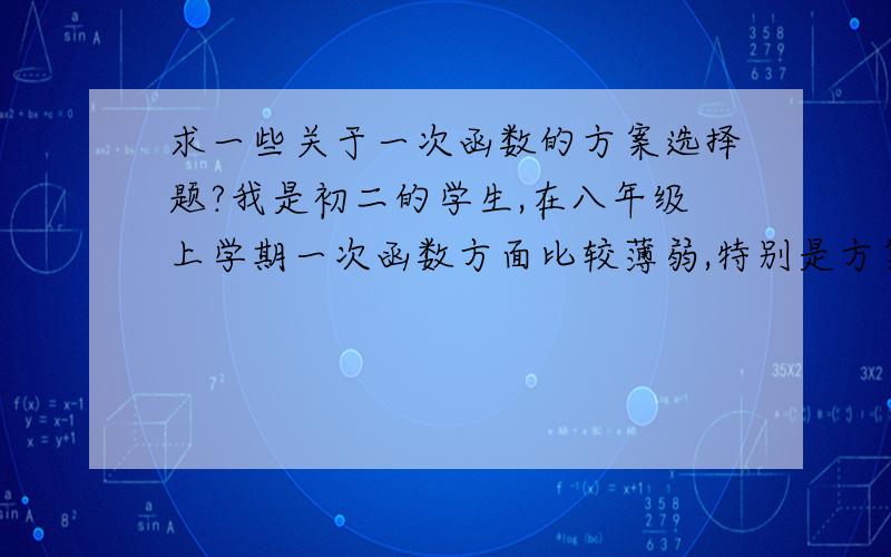 求一些关于一次函数的方案选择题?我是初二的学生,在八年级上学期一次函数方面比较薄弱,特别是方案选择题,所以想找一些来练习,因为周三就要全市统考了,所以比较急.最好能多提供一些,