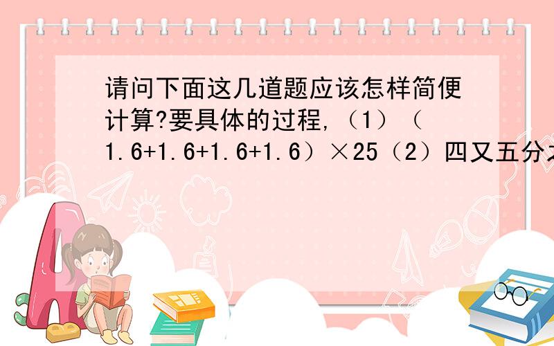 请问下面这几道题应该怎样简便计算?要具体的过程,（1）（1.6+1.6+1.6+1.6）×25（2）四又五分之二－（2.5+1.9）×（0.5—0.5）（3）四又五分之二－2.5+1.9×（0.5-0.5）（4）四又五分之二－2.5+1.9×0.5