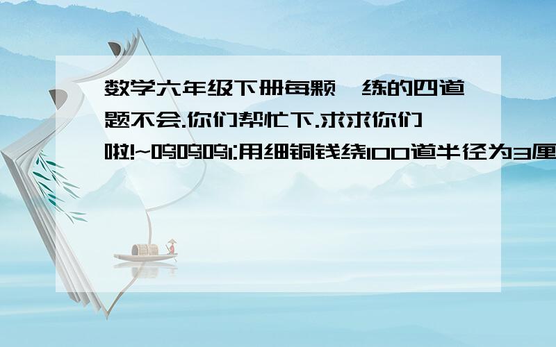 数学六年级下册每颗一练的四道题不会.你们帮忙下.求求你们啦!~呜呜呜1:用细铜钱绕100道半径为3厘米的圆形线圈,大约要用多长的细铜线?2;将一块边长为20厘米的正方形木板,据成一块最大的