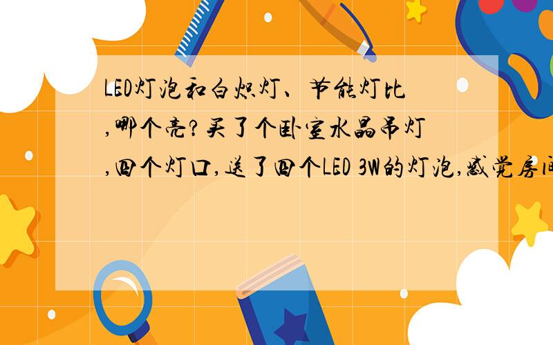 LED灯泡和白炽灯、节能灯比,哪个亮?买了个卧室水晶吊灯,四个灯口,送了四个LED 3W的灯泡,感觉房间暗,想要亮一点,改怎么办呢?换成什么样的灯泡好一点啊?到灯具城,卖灯的说LED 灯泡最大只有5W