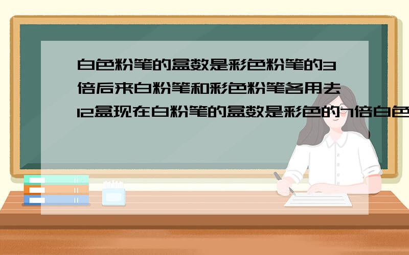 白色粉笔的盒数是彩色粉笔的3倍后来白粉笔和彩色粉笔各用去12盒现在白粉笔的盒数是彩色的7倍白色粉笔的盒数是彩色粉笔的3倍,后来白粉笔和彩色粉笔各用去12盒现在白粉笔的盒数是彩色