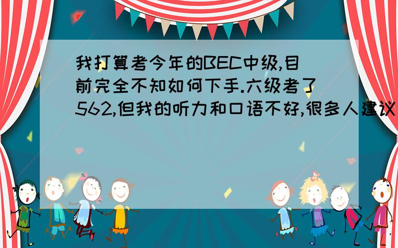 我打算考今年的BEC中级,目前完全不知如何下手.六级考了562,但我的听力和口语不好,很多人建议听力听BBC,可我一开始很多听不懂,对于听力基础不好的人一开始该怎么做呢?至于口语,有没有方