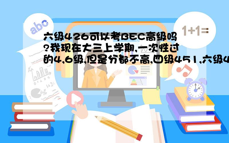 六级426可以考BEC高级吗?我现在大三上学期,一次性过的4,6级,但是分都不高,四级451,六级426,想考BEC高级,但是又有点担心.希望有经验的前辈们给点意见,我可以考高级吗?那个很难通过吗?我的水