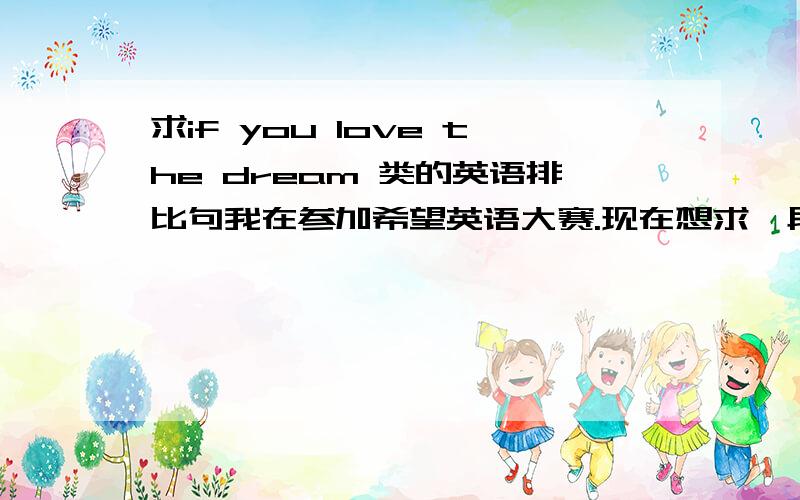 求if you love the dream 类的英语排比句我在参加希望英语大赛.现在想求一段话我是高中组的句子大概意思就是If you love something,set it free.If it comes back to you,it's yours.If it doesn't,it never was.一类的不