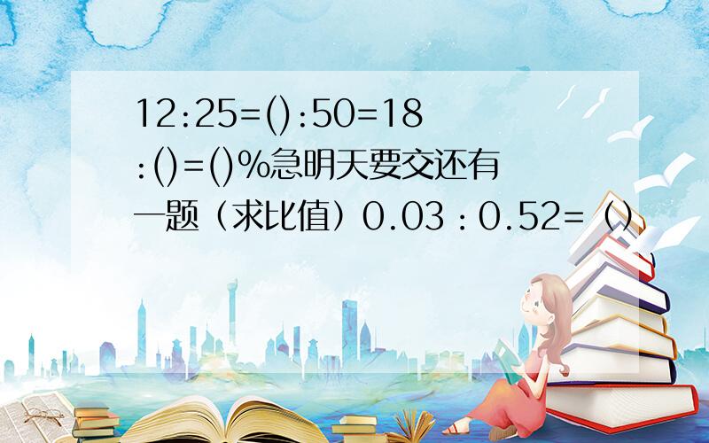 12:25=():50=18:()=()%急明天要交还有一题（求比值）0.03：0.52=（）