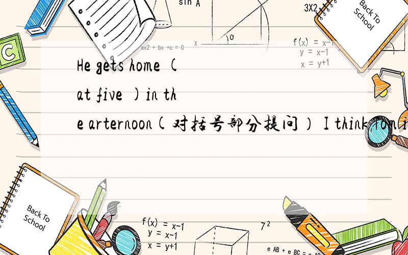 He gets home (at five )in the arternoon(对括号部分提问） I think Tom is at home .(改为否定句） .He does his homework at home.(改为否定句）People usually eat dinner (in the evening).(对括号部分提问）He has breakfast at seve