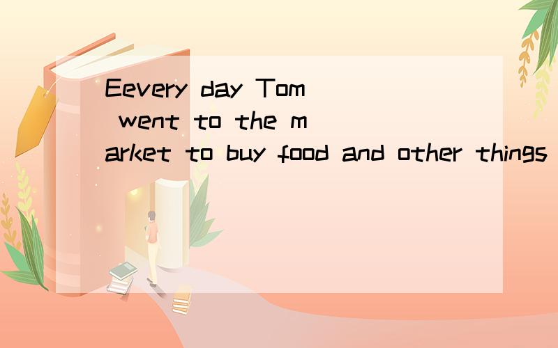 Eevery day Tom went to the market to buy food and other things .Every day Tom went to the market to buy food and other things.He put them in a big basket but he was old and weak,so he always paid another man to carry the basket homefor him.But one Sa