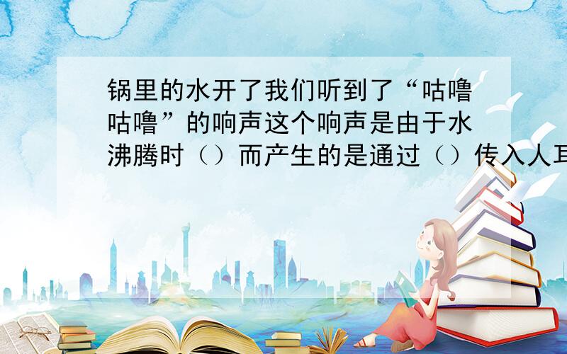 锅里的水开了我们听到了“咕噜咕噜”的响声这个响声是由于水沸腾时（）而产生的是通过（）传入人耳的.