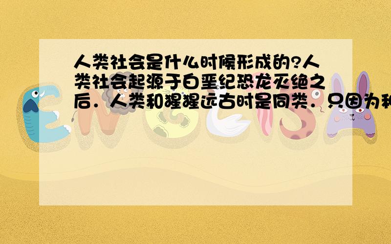 人类社会是什么时候形成的?人类社会起源于白垩纪恐龙灭绝之后．人类和猩猩远古时是同类．只因为种种原因人类从树上下来,进化成了高级动物．