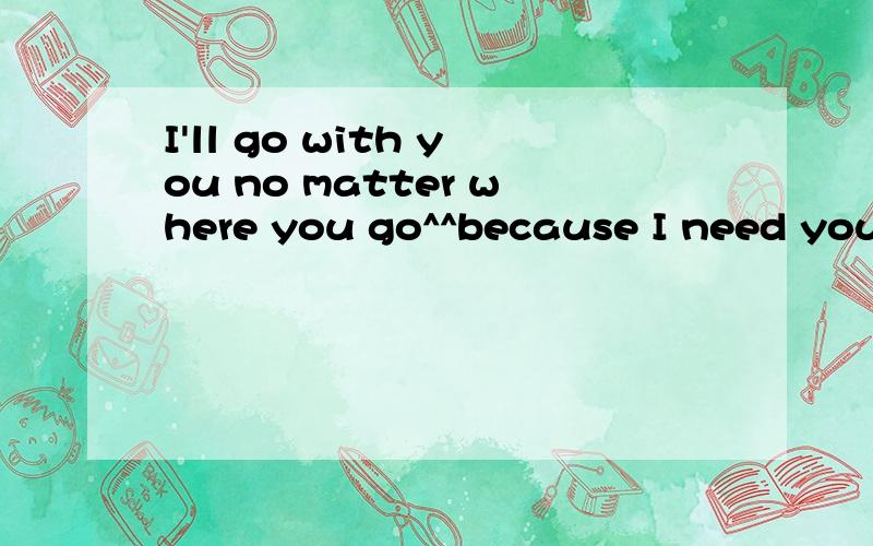 I'll go with you no matter where you go^^because I need you