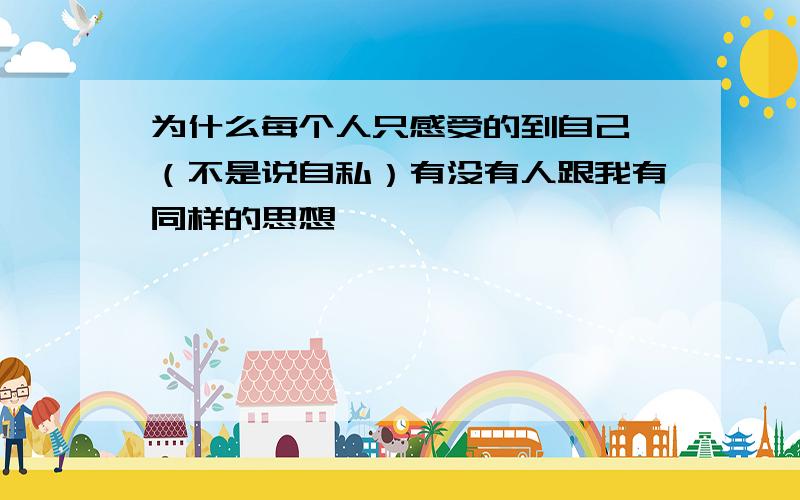 为什么每个人只感受的到自己,（不是说自私）有没有人跟我有同样的思想