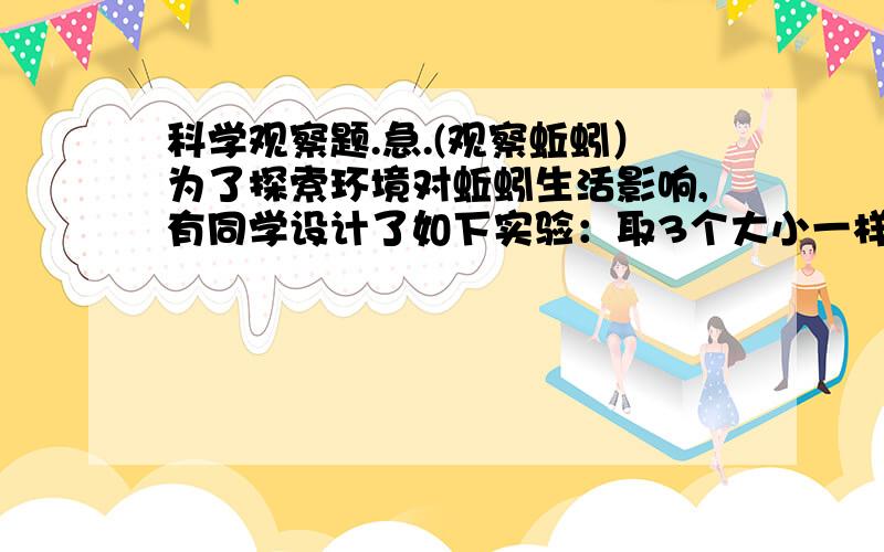 科学观察题.急.(观察蚯蚓）为了探索环境对蚯蚓生活影响,有同学设计了如下实验：取3个大小一样的玻璃瓶,分别贴上甲,乙,丙标签.在甲和丙的瓶中放入湿润肥沃的土壤,在乙瓶中放如已烘干的