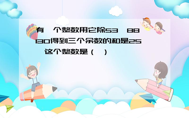 有一个整数用它除53、88、130得到三个余数的和是25,这个整数是（ ）