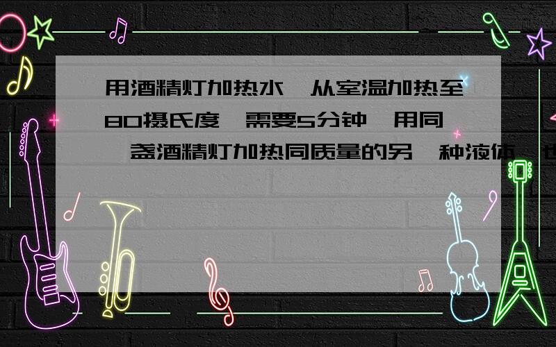 用酒精灯加热水,从室温加热至80摄氏度,需要5分钟,用同一盏酒精灯加热同质量的另一种液体,也从室温加热至80