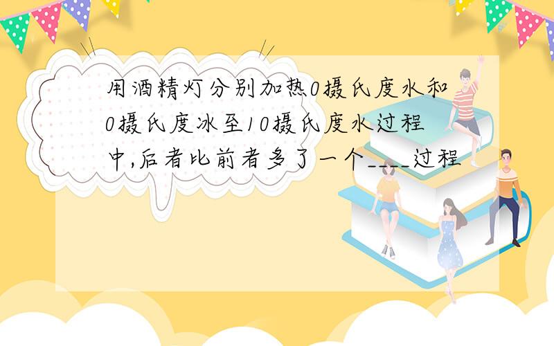 用酒精灯分别加热0摄氏度水和0摄氏度冰至10摄氏度水过程中,后者比前者多了一个____过程