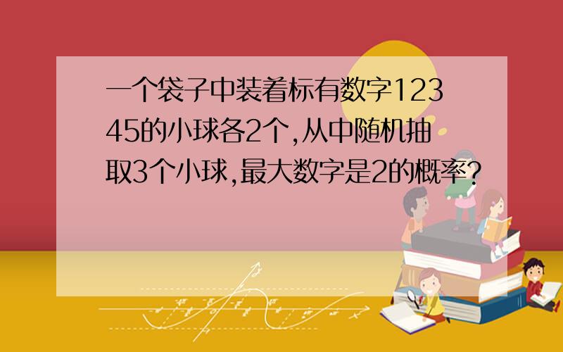 一个袋子中装着标有数字12345的小球各2个,从中随机抽取3个小球,最大数字是2的概率?