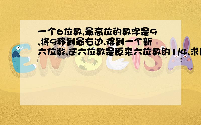 一个6位数,最高位的数字是9,将9移到最右边,得到一个新六位数,这六位数是原来六位数的1/4,求原来的数