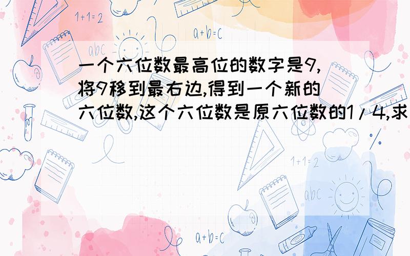 一个六位数最高位的数字是9,将9移到最右边,得到一个新的六位数,这个六位数是原六位数的1/4,求原来的...一个六位数最高位的数字是9,将9移到最右边,得到一个新的六位数,这个六位数是原六