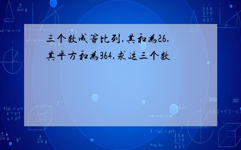 三个数成等比列,其和为26,其平方和为364,求这三个数