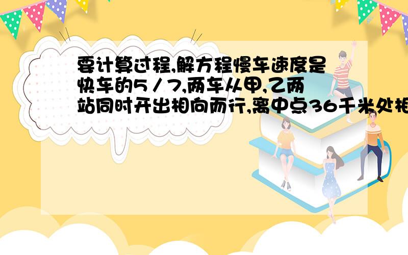 要计算过程,解方程慢车速度是快车的5／7,两车从甲,乙两站同时开出相向而行,离中点36千米处相遇.相遇时快车行驶了多少千米?