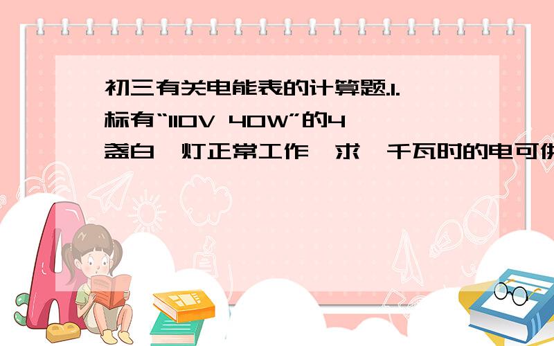 初三有关电能表的计算题.1.标有“110V 40W”的4盏白炽灯正常工作,求一千瓦时的电可供它们工作多少时间?2.某机关办公楼共有40个办公室,每个办公室有“220V 40W”的日光灯4盏,平均每天每盏灯