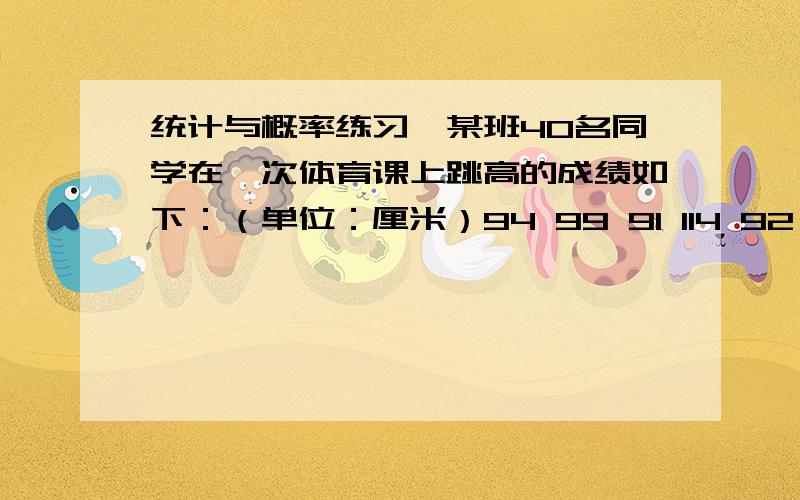 统计与概率练习、某班40名同学在一次体育课上跳高的成绩如下：（单位：厘米）94 99 91 114 92 109 107 105 92 10395 92 100 95 106 100 108 109 97 95106 105 104 107 102 114 100 94 97 9999 103 104 95 98 104 108 102 96 102根