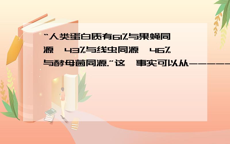 “人类蛋白质有61%与果蝇同源,43%与线虫同源,46%与酵母菌同源.”这一事实可以从-------水平说明生物之间存在---关.