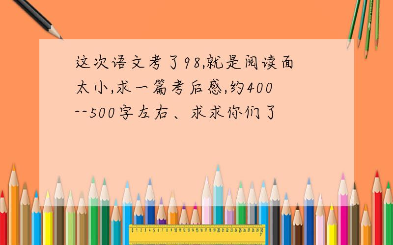 这次语文考了98,就是阅读面太小,求一篇考后感,约400--500字左右、求求你们了