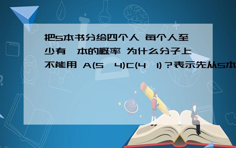 把5本书分给四个人 每个人至少有一本的概率 为什么分子上不能用 A(5,4)C(4,1)？表示先从5本书中取出四本全排列，剩下的一本分给四个人的其中一个？