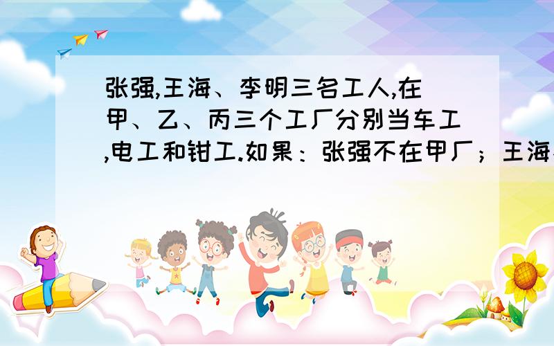 张强,王海、李明三名工人,在甲、乙、丙三个工厂分别当车工,电工和钳工.如果：张强不在甲厂；王海不在乙厂;在甲厂的不是钳工；在乙厂的是车工；王海不是电工.这三人各在哪个厂当什么