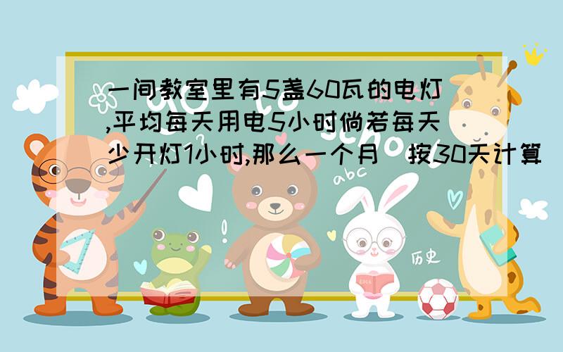 一间教室里有5盏60瓦的电灯,平均每天用电5小时倘若每天少开灯1小时,那么一个月（按30天计算）实际消耗多少度电?