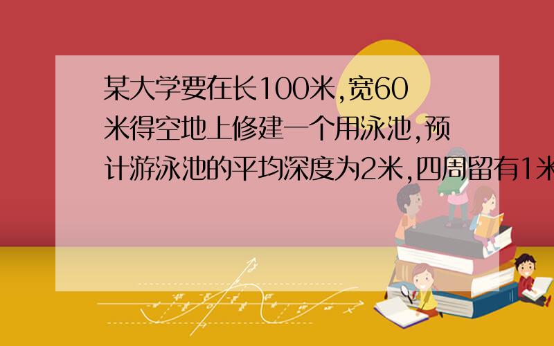 某大学要在长100米,宽60米得空地上修建一个用泳池,预计游泳池的平均深度为2米,四周留有1米的路.1、需要挖去多少方的土?2、如果在池的底部、四周及池边路上铺上瓷砖 ,铺瓷砖的面积大约是