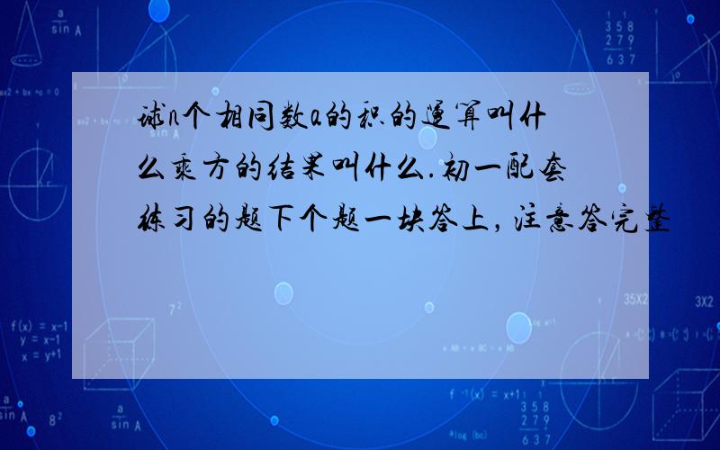 球n个相同数a的积的运算叫什么乘方的结果叫什么.初一配套练习的题下个题一块答上，注意答完整