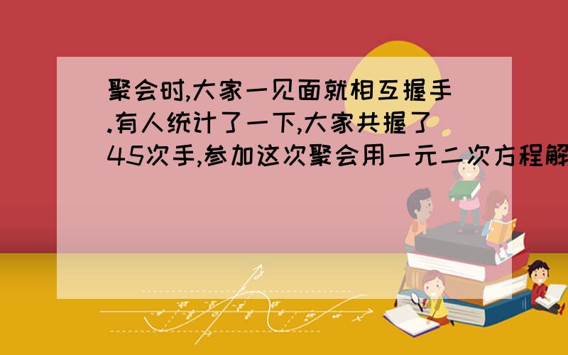 聚会时,大家一见面就相互握手.有人统计了一下,大家共握了45次手,参加这次聚会用一元二次方程解在聚会时,大家一见面就相互握手.有人统计了一下,大家共握了45次手,问参加这次聚会的共有