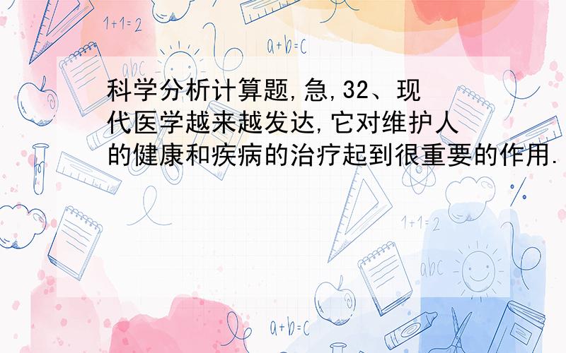 科学分析计算题,急,32、现代医学越来越发达,它对维护人的健康和疾病的治疗起到很重要的作用.请你根据所学的科学知识,分析下面与医学有关的科学问题.（1）人体内每一克葡萄糖经代谢后,