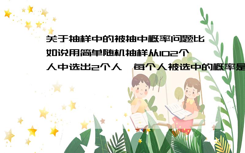 关于抽样中的被抽中概率问题比如说用简单随机抽样从102个人中选出2个人,每个人被选中的概率是2/102吗?那么1/102又代表什么?用系统抽样又会如何?可是比如说,6选2,用简单随机抽样,因为是逐