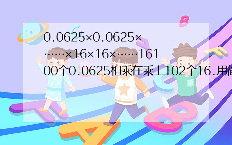 0.0625×0.0625×……×16×16×……16100个0.0625相乘在乘上102个16.用简便计算.