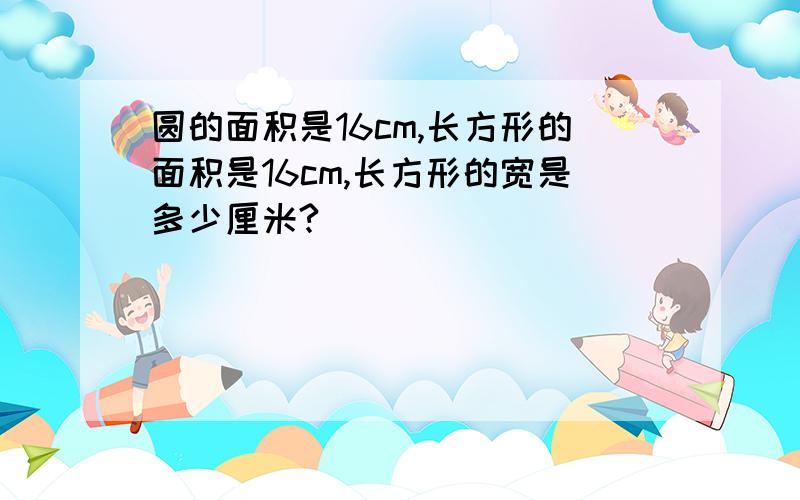 圆的面积是16cm,长方形的面积是16cm,长方形的宽是多少厘米?