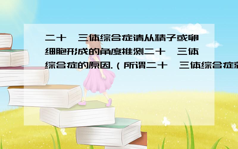 二十一三体综合症请从精子或卵细胞形成的角度推测二十一三体综合症的原因.（所谓二十一三体综合症就是患者21号染色体不是正常的一对,而是三条.）