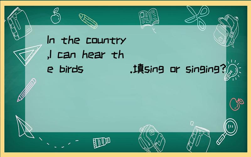 In the country,I can hear the birds____.填sing or singing?