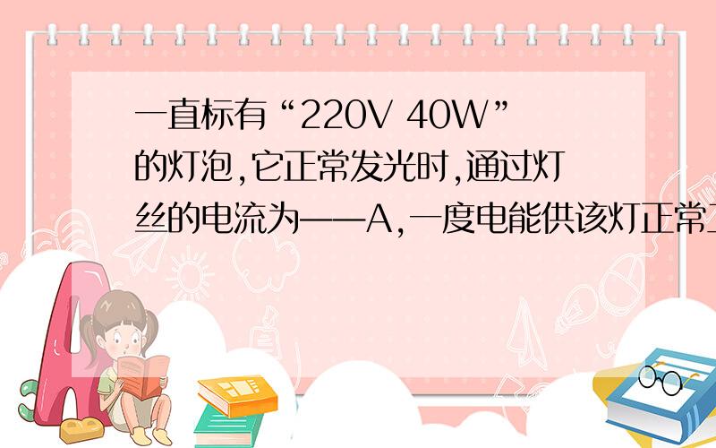 一直标有“220V 40W”的灯泡,它正常发光时,通过灯丝的电流为——A,一度电能供该灯正常工作---小时要有解题方法!