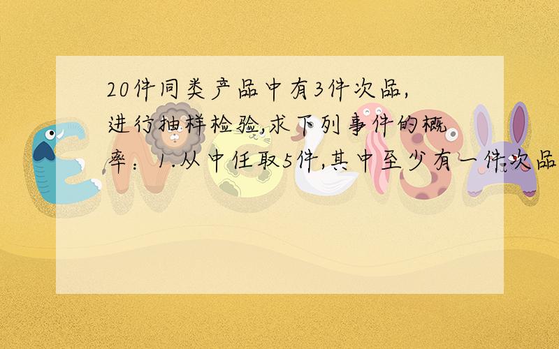 20件同类产品中有3件次品,进行抽样检验,求下列事件的概率：1.从中任取5件,其中至少有一件次品；2.不放回地抽取两次,第一次取到正品,第二次取到次品；3.一次任取两件,恰有一件次品