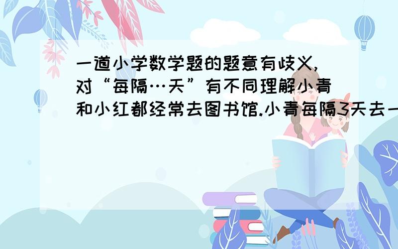 一道小学数学题的题意有歧义,对“每隔…天”有不同理解小青和小红都经常去图书馆.小青每隔3天去一次,小红每隔6天去一次.3 月31 日两人同时去图书馆后,几月几日她们再次相遇?对“每隔3