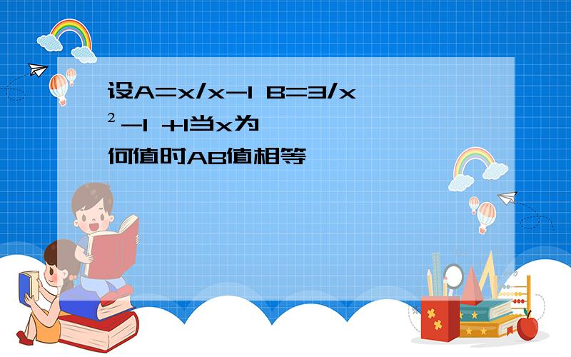 设A=x/x-1 B=3/x²-1 +1当x为何值时AB值相等