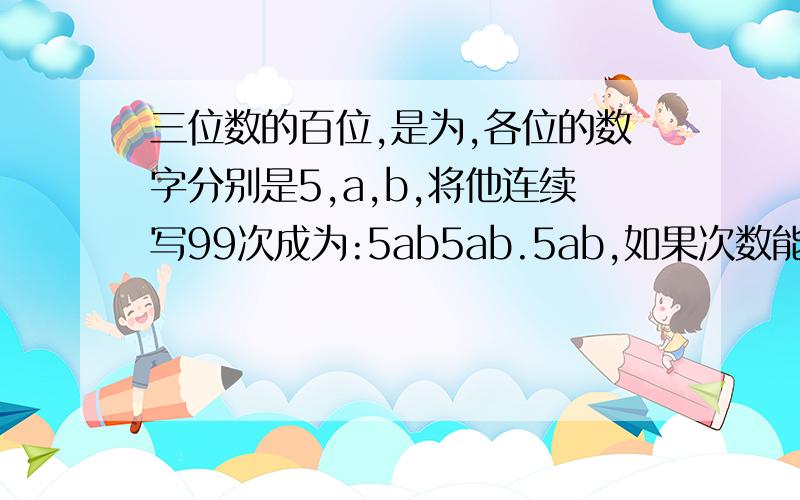 三位数的百位,是为,各位的数字分别是5,a,b,将他连续写99次成为:5ab5ab.5ab,如果次数能被91整除此数是多少