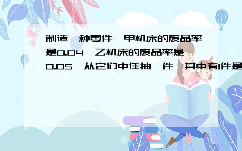 制造一种零件,甲机床的废品率是0.04,乙机床的废品率是0.05,从它们中任抽一件,其中有1件是废品的概率是?