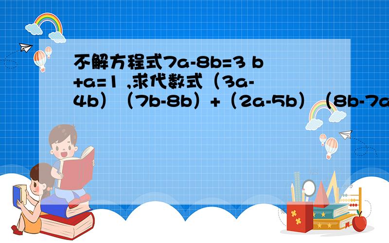 不解方程式7a-8b=3 b+a=1 ,求代数式（3a-4b）（7b-8b）+（2a-5b）（8b-7a）的值