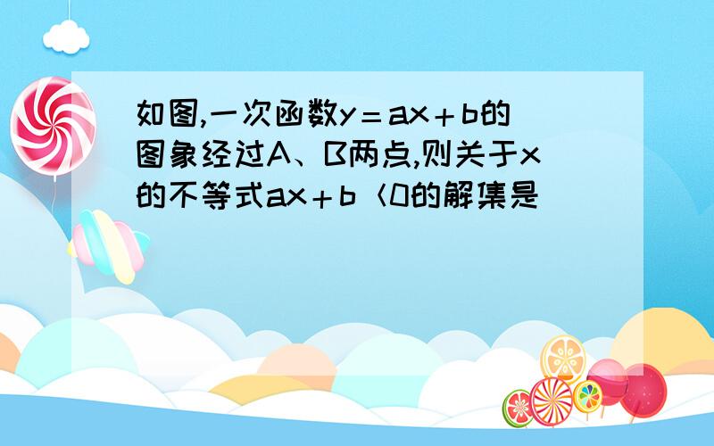 如图,一次函数y＝ax＋b的图象经过A、B两点,则关于x的不等式ax＋b＜0的解集是________.  说出具体求值   本人不懂如何看图找解集  或者  也可以告诉我利用不等式求出.