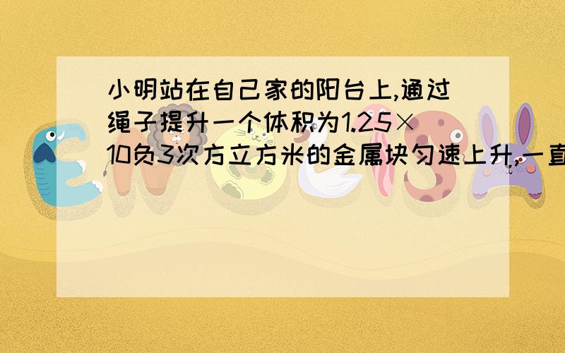 小明站在自己家的阳台上,通过绳子提升一个体积为1.25×10负3次方立方米的金属块匀速上升,一直小明的质量是60kg,他一只鞋子的底面积大约是200平方厘米,人对地面的压强1.75×10的4次方Pa,求金